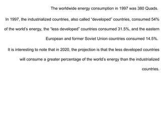The worldwide energy consumption in 1997 was 380 Quads.
In 1997, the industrialized countries, also called “developed” countries, consumed 54%
of the world’s energy, the “less developed” countries consumed 31.5%, and the eastern
European and former Soviet Union countries consumed 14.5%.
It is interesting to note that in 2020, the projection is that the less developed countries
will consume a greater percentage of the world’s energy than the industrialized
countries.
 