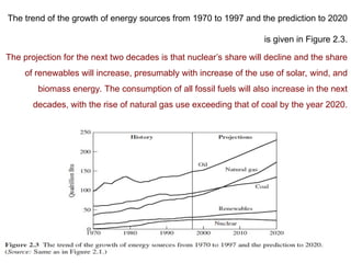 The trend of the growth of energy sources from 1970 to 1997 and the prediction to 2020
is given in Figure 2.3.
The projection for the next two decades is that nuclear’s share will decline and the share
of renewables will increase, presumably with increase of the use of solar, wind, and
biomass energy. The consumption of all fossil fuels will also increase in the next
decades, with the rise of natural gas use exceeding that of coal by the year 2020.
 