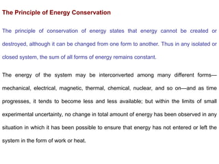 The Principle of Energy Conservation
The principle of conservation of energy states that energy cannot be created or
destroyed, although it can be changed from one form to another. Thus in any isolated or
closed system, the sum of all forms of energy remains constant.
The energy of the system may be interconverted among many different forms—
mechanical, electrical, magnetic, thermal, chemical, nuclear, and so on—and as time
progresses, it tends to become less and less available; but within the limits of small
experimental uncertainty, no change in total amount of energy has been observed in any
situation in which it has been possible to ensure that energy has not entered or left the
system in the form of work or heat.
 
