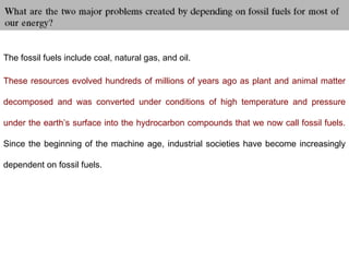 The fossil fuels include coal, natural gas, and oil.
These resources evolved hundreds of millions of years ago as plant and animal matter
decomposed and was converted under conditions of high temperature and pressure
under the earth’s surface into the hydrocarbon compounds that we now call fossil fuels.
Since the beginning of the machine age, industrial societies have become increasingly
dependent on fossil fuels.
 