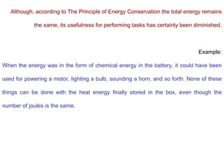 Although, according to The Principle of Energy Conservation the total energy remains
the same, its usefulness for performing tasks has certainly been diminished.
Example:
When the energy was in the form of chemical energy in the battery, it could have been
used for powering a motor, lighting a bulb, sounding a horn, and so forth. None of these
things can be done with the heat energy finally stored in the box, even though the
number of joules is the same.
 