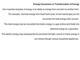 Energy Conversion or Transformation of Energy
One important property of energy is its ability to change from one form to another form.
For example, chemical energy from fossil fuels (coal, oil and natural gas) can be
converted into heat energy when burned.
The heat energy may be converted into kinetic energy in a gas turbine and finally into
electrical energy by a generator.
The electric energy may subsequently be converted into light, sound or kinetic energy in
our homes through various household appliances.
 