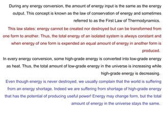 During any energy conversion, the amount of energy input is the same as the energy
output. This concept is known as the law of conservation of energy and sometimes
referred to as the First Law of Thermodynamics.
This law states: energy cannot be created nor destroyed but can be transformed from
one form to another. Thus, the total energy of an isolated system is always constant and
when energy of one form is expended an equal amount of energy in another form is
produced.
In every energy conversion, some high-grade energy is converted into low-grade energy
as heat. Thus, the total amount of low-grade energy in the universe is increasing while
high-grade energy is decreasing.
Even though energy is never destroyed, we usually complain that the world is suffering
from an energy shortage. Indeed we are suffering from shortage of high-grade energy
that has the potential of producing useful power! Energy may change form, but the total
amount of energy in the universe stays the same.
 