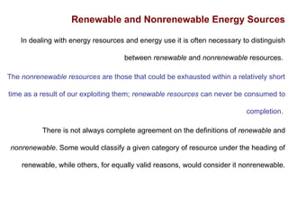 Renewable and Nonrenewable Energy Sources
In dealing with energy resources and energy use it is often necessary to distinguish
between renewable and nonrenewable resources.
The nonrenewable resources are those that could be exhausted within a relatively short
time as a result of our exploiting them; renewable resources can never be consumed to
completion.
There is not always complete agreement on the definitions of renewable and
nonrenewable. Some would classify a given category of resource under the heading of
renewable, while others, for equally valid reasons, would consider it nonrenewable.
 