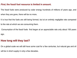 First, the fossil fuel resource is limited in amount.
The fossil fuels were produced by solar energy hundreds of millions of years ago, and
when they are gone, there will be no more.
It is true that the fuels are still being formed, but at an entirely negligible rate compared
to the rate at which we are consuming them.
Consumption of the fossil fuels first began at an appreciable rate only about 150 years
ago.
How long will they last?
On a global scale we will still have some coal for a few centuries, but natural gas and oil
will be in short supply in only a few decades.
 