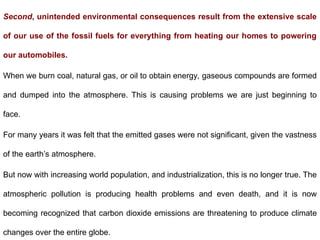 Second, unintended environmental consequences result from the extensive scale
of our use of the fossil fuels for everything from heating our homes to powering
our automobiles.
When we burn coal, natural gas, or oil to obtain energy, gaseous compounds are formed
and dumped into the atmosphere. This is causing problems we are just beginning to
face.
For many years it was felt that the emitted gases were not significant, given the vastness
of the earth’s atmosphere.
But now with increasing world population, and industrialization, this is no longer true. The
atmospheric pollution is producing health problems and even death, and it is now
becoming recognized that carbon dioxide emissions are threatening to produce climate
changes over the entire globe.
 