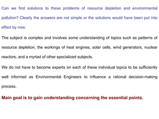 Can we find solutions to these problems of resource depletion and environmental
pollution? Clearly the answers are not simple or the solutions would have been put into
effect by now.
The subject is complex and involves some understanding of topics such as patterns of
resource depletion, the workings of heat engines, solar cells, wind generators, nuclear
reactors, and a myriad of other specialized subjects.
We do not have to become experts on each of these individual topics to be sufficiently
well informed as Environmental Engineers to influence a rational decision-making
process.
Main goal is to gain understanding concerning the essential points.
 