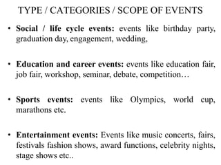 TYPE / CATEGORIES / SCOPE OF EVENTS
• Social / life cycle events: events like birthday party,
graduation day, engagement, wedding,
• Education and career events: events like education fair,
job fair, workshop, seminar, debate, competition…
• Sports events: events like Olympics, world cup,
marathons etc.
• Entertainment events: Events like music concerts, fairs,
festivals fashion shows, award functions, celebrity nights,
stage shows etc..
 