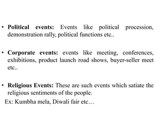 • Political events: Events like political procession,
demonstration rally, political functions etc..
• Corporate events: events like meeting, conferences,
exhibitions, product launch road shows, buyer-seller meet
etc..
• Religious Events: These are such events which satiate the
religious sentiments of the people.
Ex: Kumbha mela, Diwali fair etc…
 