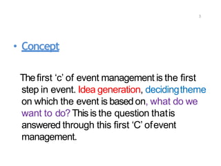 3
• Concept
Thefirst ‘c’ of event management is the first
step in event. Idea generation, decidingtheme
on which the event is based on, what do we
want to do? This is the question thatis
answered through this first ‘C’ ofevent
management.
 