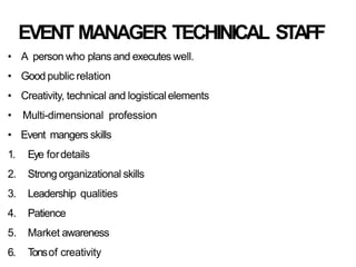 EVENT MANAGER TECHINICAL STAFF
• A person who plans and executes well.
• Good public relation
• Creativity, technical and logisticalelements
• Multi-dimensional profession
• Event mangers skills
1. Eye fordetails
2. Strong organizational skills
3. Leadership qualities
4. Patience
5. Market awareness
6. T
onsof creativity
 