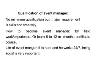 Qualification of event manager:
No minimum qualification but major requirement
is skills and creativity.
How to become event manager: by field
work/experience. Or learn 6 to 12 m months certificate
course.
Life of event manger: it is hard and he works 24/7. being
social is very important.
 