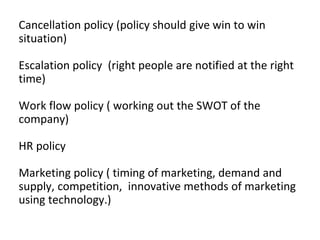 Cancellation policy (policy should give win to win
situation)
Escalation policy (right people are notified at the right
time)
Work flow policy ( working out the SWOT of the
company)
HR policy
Marketing policy ( timing of marketing, demand and
supply, competition, innovative methods of marketing
using technology.)
 