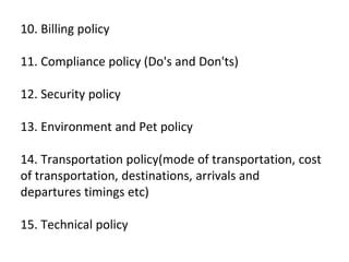 10. Billing policy
11. Compliance policy (Do's and Don'ts)
12. Security policy
13. Environment and Pet policy
14. Transportation policy(mode of transportation, cost
of transportation, destinations, arrivals and
departures timings etc)
15. Technical policy
 