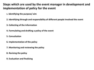 Steps which are used by the event manager in development and
implementation of policy for the event
1. Identifying the purpose/ aim
2. Identifying through and responsibility of different people involved the event
3. Collecting of the information
4. Formulating and drafting a policy of the event
5. Consultation
6. Implementation of the policy
7. Monitoring and reviewing the policy
8. Revising the policy
9. Evaluation and finalizing
 