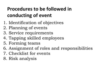 Procedures to be followed in
conducting of event
1. Identification of objectives
2. Planning of events
3. Service requirements
4. Tapping skilled employees
5. Forming teams
6. Assignment of roles and responsibilities
7. Checklist for events
8. Risk analysis
 