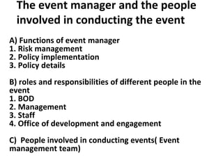 The event manager and the people
involved in conducting the event
A) Functions of event manager
1. Risk management
2. Policy implementation
3. Policy details
B) roles and responsibilities of different people in the
event
1. BOD
2. Management
3. Staff
4. Office of development and engagement
C) People involved in conducting events( Event
management team)
 