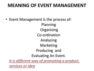 MEANING OF EVENT MANAGEMENT
• Event Management is the process of:
Planning
Organizing
Co-ordination
Analyzing
Marketing
Producing and
Evaluating An Event.
It is different way of promoting a product,
services or idea
 