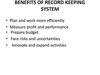 BENEFITS OF RECORD KEEPING
SYSTEM
• Plan and work more efficiently
• Measure profit and performance
• Prepare budget
• Face risks and uncertainties
• Innovate and expand activities
 