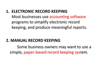 1. ELECTRONIC RECORD KEEPING
Most businesses use accounting software
programs to simplify electronic record
keeping, and produce meaningful reports.
2. MANUAL RECORD KEEPING
Some business owners may want to use a
simple, paper-based record keeping system.
 