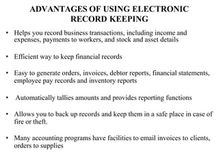 ADVANTAGES OF USING ELECTRONIC
RECORD KEEPING
• Helps you record business transactions, including income and
expenses, payments to workers, and stock and asset details
• Efficient way to keep financial records
• Easy to generate orders, invoices, debtor reports, financial statements,
employee pay records and inventory reports
• Automatically tallies amounts and provides reporting functions
• Allows you to back up records and keep them in a safe place in case of
fire or theft.
• Many accounting programs have facilities to email invoices to clients,
orders to supplies
 