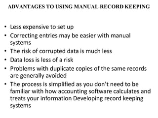 ADVANTAGES TO USING MANUAL RECORD KEEPING
• Less expensive to set up
• Correcting entries may be easier with manual
systems
• The risk of corrupted data is much less
• Data loss is less of a risk
• Problems with duplicate copies of the same records
are generally avoided
• The process is simplified as you don’t need to be
familiar with how accounting software calculates and
treats your information Developing record keeping
systems
 