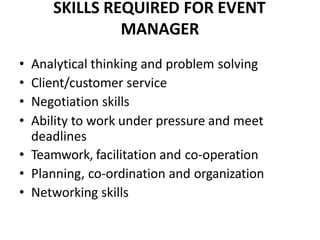 SKILLS REQUIRED FOR EVENT
MANAGER
• Analytical thinking and problem solving
• Client/customer service
• Negotiation skills
• Ability to work under pressure and meet
deadlines
• Teamwork, facilitation and co-operation
• Planning, co-ordination and organization
• Networking skills
 