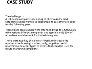 CASE STUDY
The challenge :-
A UK-based company specializing in Christmas-themed
corporate events wanted to encourage its customers re-book
for the following year.
These large-scale events were attended by up to 1200 guests
from various different companies and typically only 20% of
attendees would rebook for the following year.
There were two key challenges – firstly, to increase the
number of re-bookings and secondly, to gather useful
information on other types of events that could be used for
future marketing campaigns.
 
