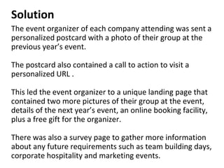 Solution
The event organizer of each company attending was sent a
personalized postcard with a photo of their group at the
previous year’s event.
The postcard also contained a call to action to visit a
personalized URL .
This led the event organizer to a unique landing page that
contained two more pictures of their group at the event,
details of the next year’s event, an online booking facility,
plus a free gift for the organizer.
There was also a survey page to gather more information
about any future requirements such as team building days,
corporate hospitality and marketing events.
 
