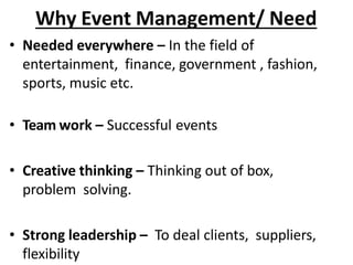 Why Event Management/ Need
• Needed everywhere – In the field of
entertainment, finance, government , fashion,
sports, music etc.
• Team work – Successful events
• Creative thinking – Thinking out of box,
problem solving.
• Strong leadership – To deal clients, suppliers,
flexibility
 