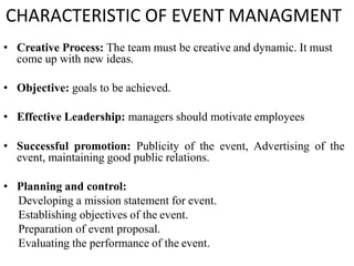 CHARACTERISTIC OF EVENT MANAGMENT
• Creative Process: The team must be creative and dynamic. It must
come up with new ideas.
• Objective: goals to be achieved.
• Effective Leadership: managers should motivate employees
• Successful promotion: Publicity of the event, Advertising of the
event, maintaining good public relations.
• Planning and control:
Developing a mission statement for event.
Establishing objectives of the event.
Preparation of event proposal.
Evaluating the performance of the event.
 