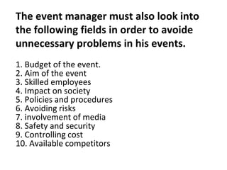 The event manager must also look into
the following fields in order to avoide
unnecessary problems in his events.
1. Budget of the event.
2. Aim of the event
3. Skilled employees
4. Impact on society
5. Policies and procedures
6. Avoiding risks
7. involvement of media
8. Safety and security
9. Controlling cost
10. Available competitors
 