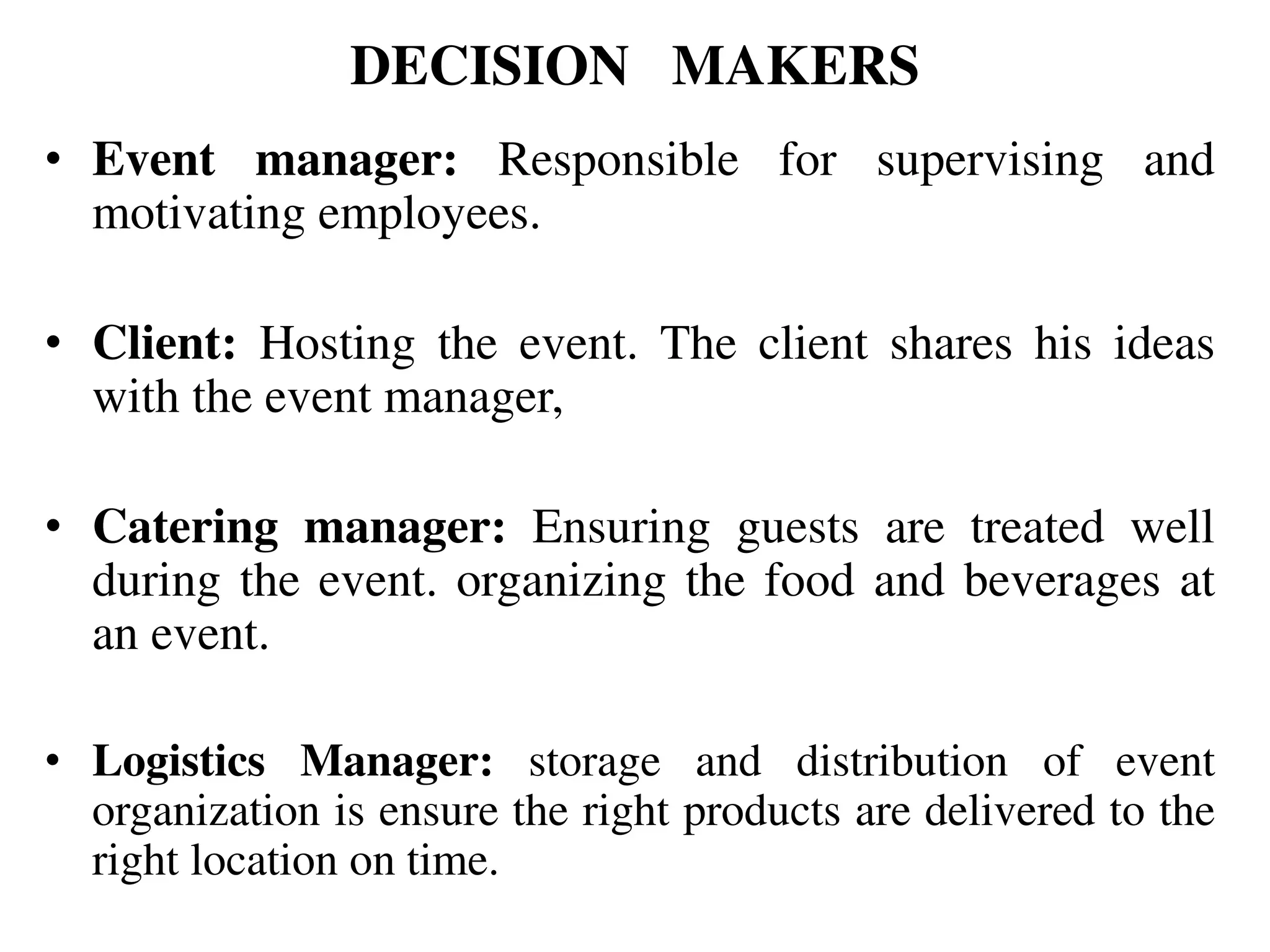 DECISION MAKERS
• Event manager: Responsible for supervising and
motivating employees.
• Client: Hosting the event. The client shares his ideas
with the event manager,
• Catering manager: Ensuring guests are treated well
during the event. organizing the food and beverages at
an event.
• Logistics Manager: storage and distribution of event
organization is ensure the right products are delivered to the
right location on time.
 