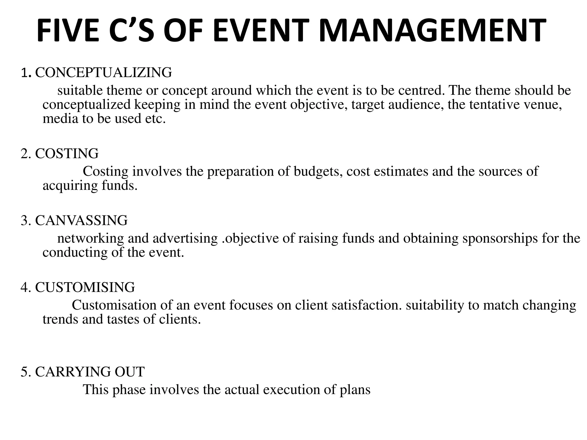 FIVE C’S OF EVENT MANAGEMENT
1. CONCEPTUALIZING
suitable theme or concept around which the event is to be centred. The theme should be
conceptualized keeping in mind the event objective, target audience, the tentative venue,
media to be used etc.
2. COSTING
Costing involves the preparation of budgets, cost estimates and the sources of
acquiring funds.
3. CANVASSING
networking and advertising .objective of raising funds and obtaining sponsorships for the
conducting of the event.
4. CUSTOMISING
Customisation of an event focuses on client satisfaction. suitability to match changing
trends and tastes of clients.
5. CARRYING OUT
This phase involves the actual execution of plans
 