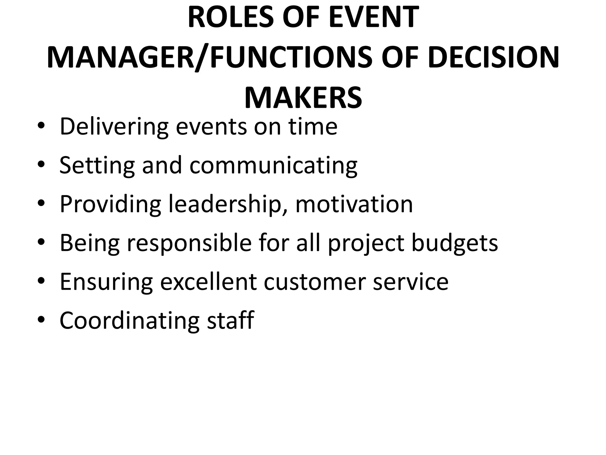 ROLES OF EVENT
MANAGER/FUNCTIONS OF DECISION
MAKERS
• Delivering events on time
• Setting and communicating
• Providing leadership, motivation
• Being responsible for all project budgets
• Ensuring excellent customer service
• Coordinating staff
 
