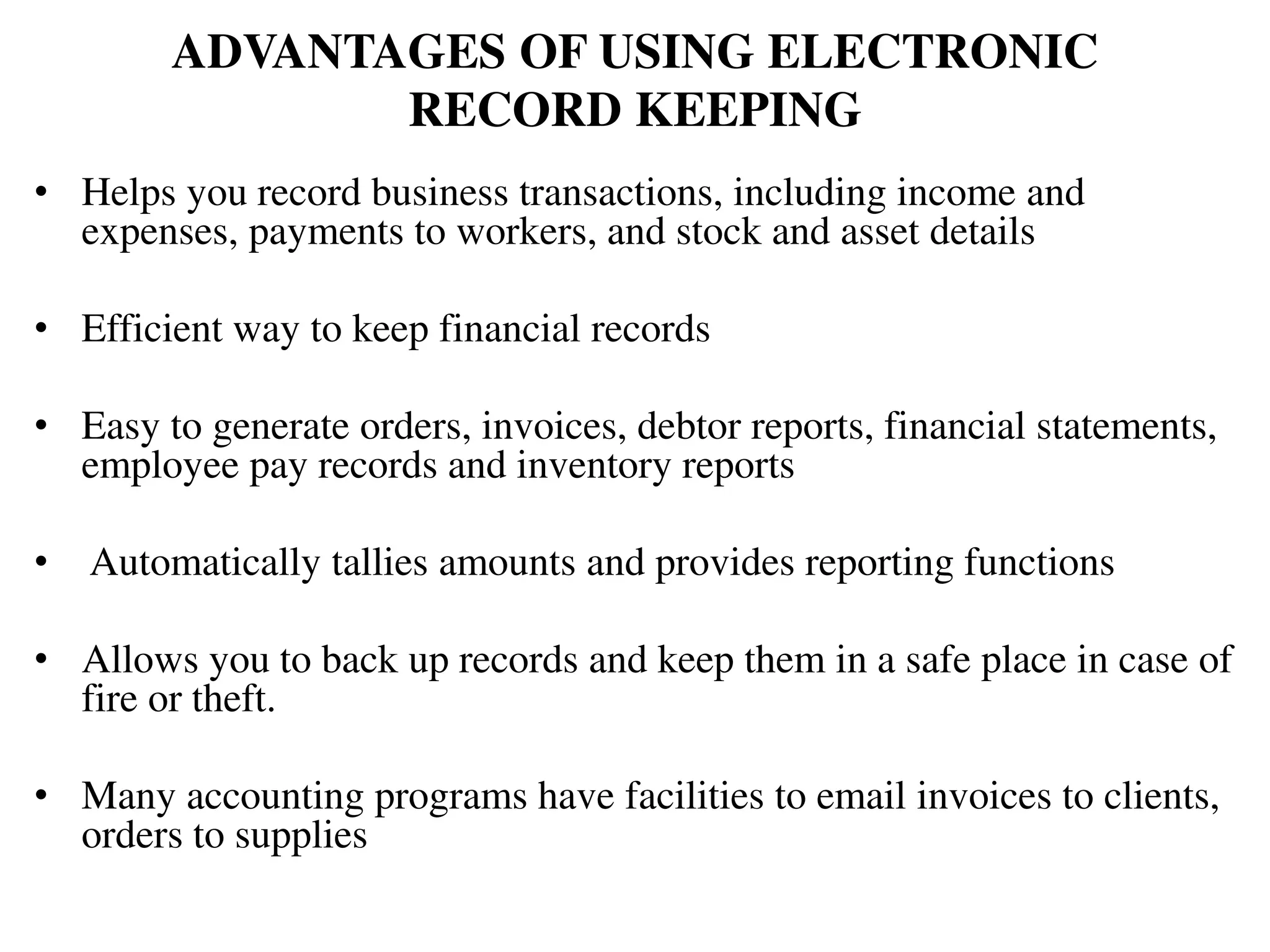 ADVANTAGES OF USING ELECTRONIC
RECORD KEEPING
• Helps you record business transactions, including income and
expenses, payments to workers, and stock and asset details
• Efficient way to keep financial records
• Easy to generate orders, invoices, debtor reports, financial statements,
employee pay records and inventory reports
• Automatically tallies amounts and provides reporting functions
• Allows you to back up records and keep them in a safe place in case of
fire or theft.
• Many accounting programs have facilities to email invoices to clients,
orders to supplies
 