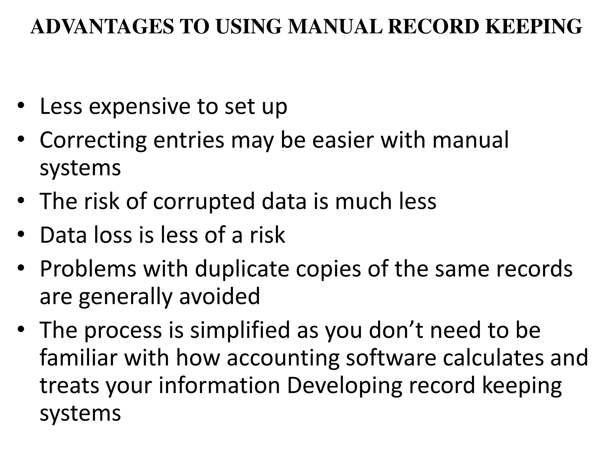 ADVANTAGES TO USING MANUAL RECORD KEEPING
• Less expensive to set up
• Correcting entries may be easier with manual
systems
• The risk of corrupted data is much less
• Data loss is less of a risk
• Problems with duplicate copies of the same records
are generally avoided
• The pro ess is si plified as you do ’t eed to e
familiar with how accounting software calculates and
treats your information Developing record keeping
systems
 