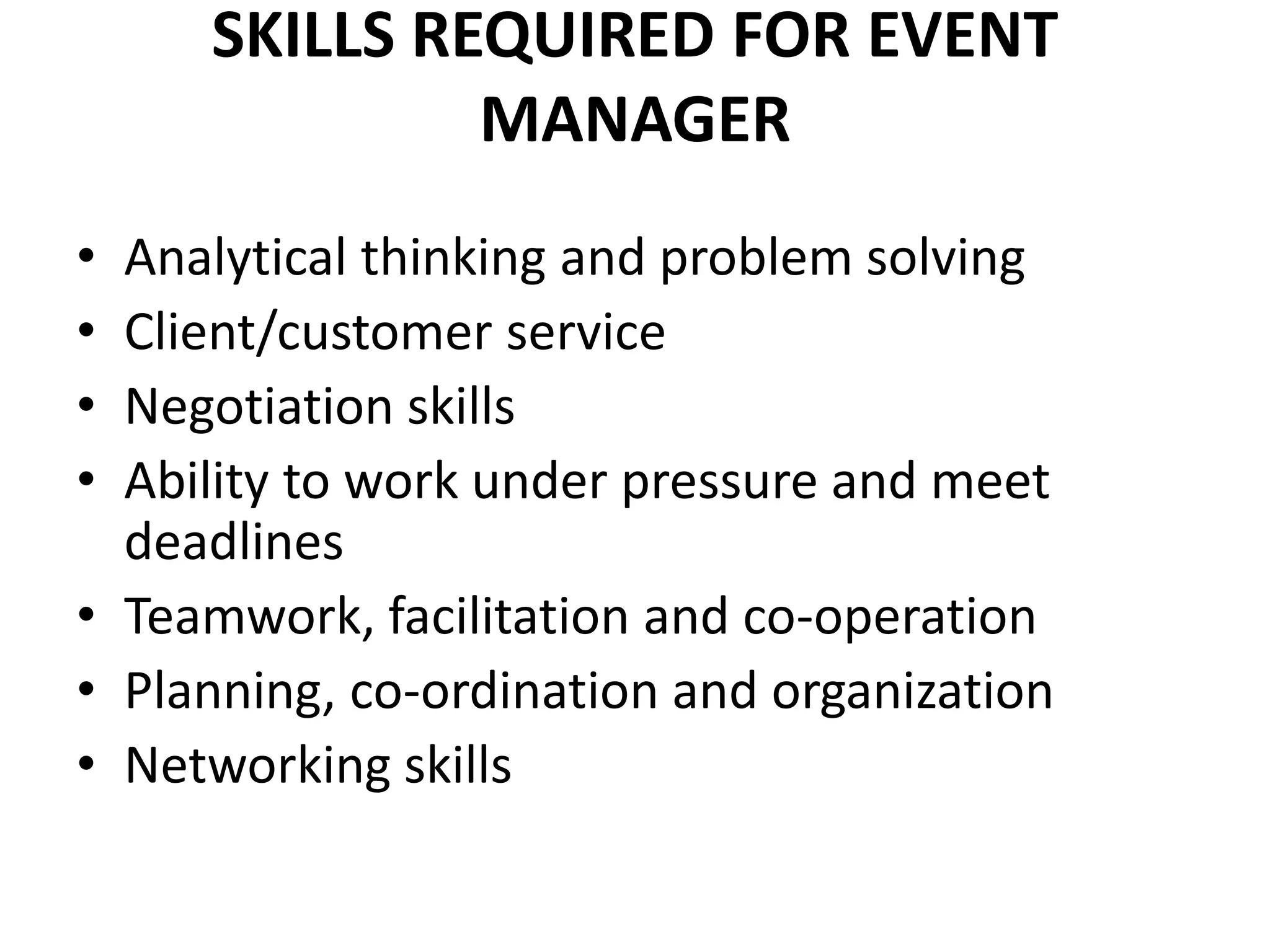SKILLS REQUIRED FOR EVENT
MANAGER
• Analytical thinking and problem solving
• Client/customer service
• Negotiation skills
• Ability to work under pressure and meet
deadlines
• Teamwork, facilitation and co-operation
• Planning, co-ordination and organization
• Networking skills
 