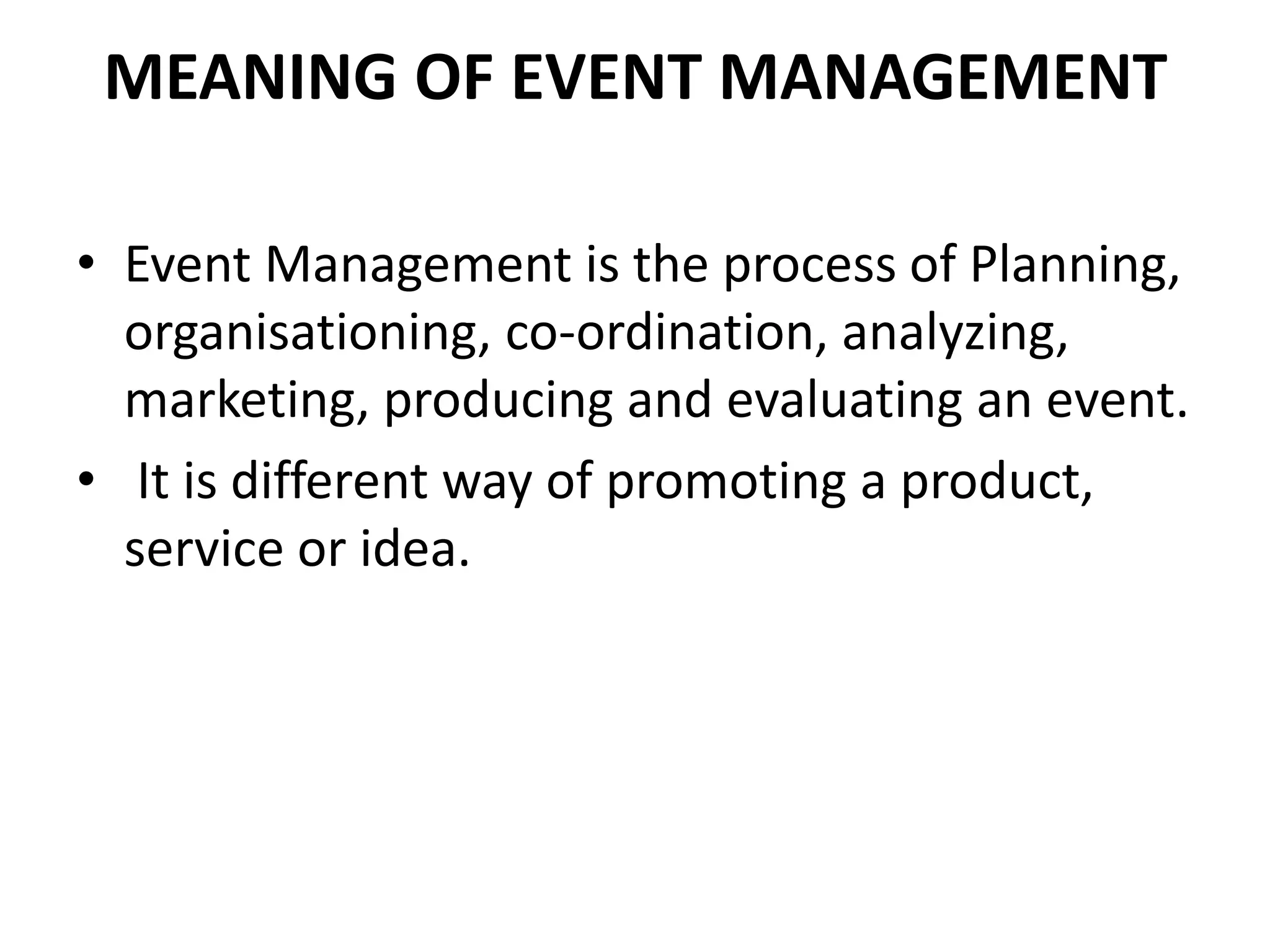 MEANING OF EVENT MANAGEMENT
• Event Management is the process of Planning,
organisationing, co-ordination, analyzing,
marketing, producing and evaluating an event.
• It is different way of promoting a product,
service or idea.
 