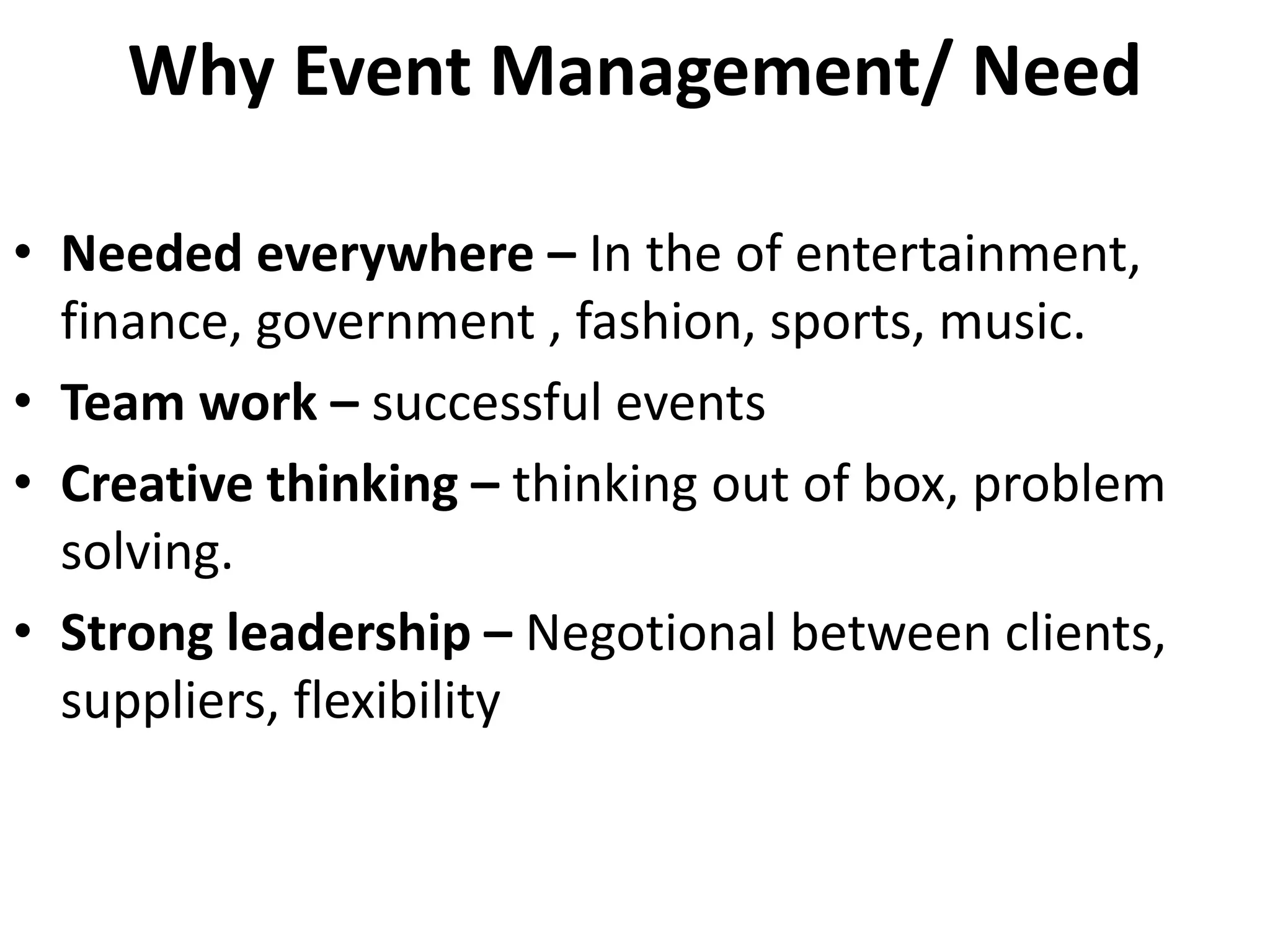 Why Event Management/ Need
• Needed everywhere – In the of entertainment,
finance, government , fashion, sports, music.
• Team work – successful events
• Creative thinking – thinking out of box, problem
solving.
• Strong leadership – Negotional between clients,
suppliers, flexibility
 
