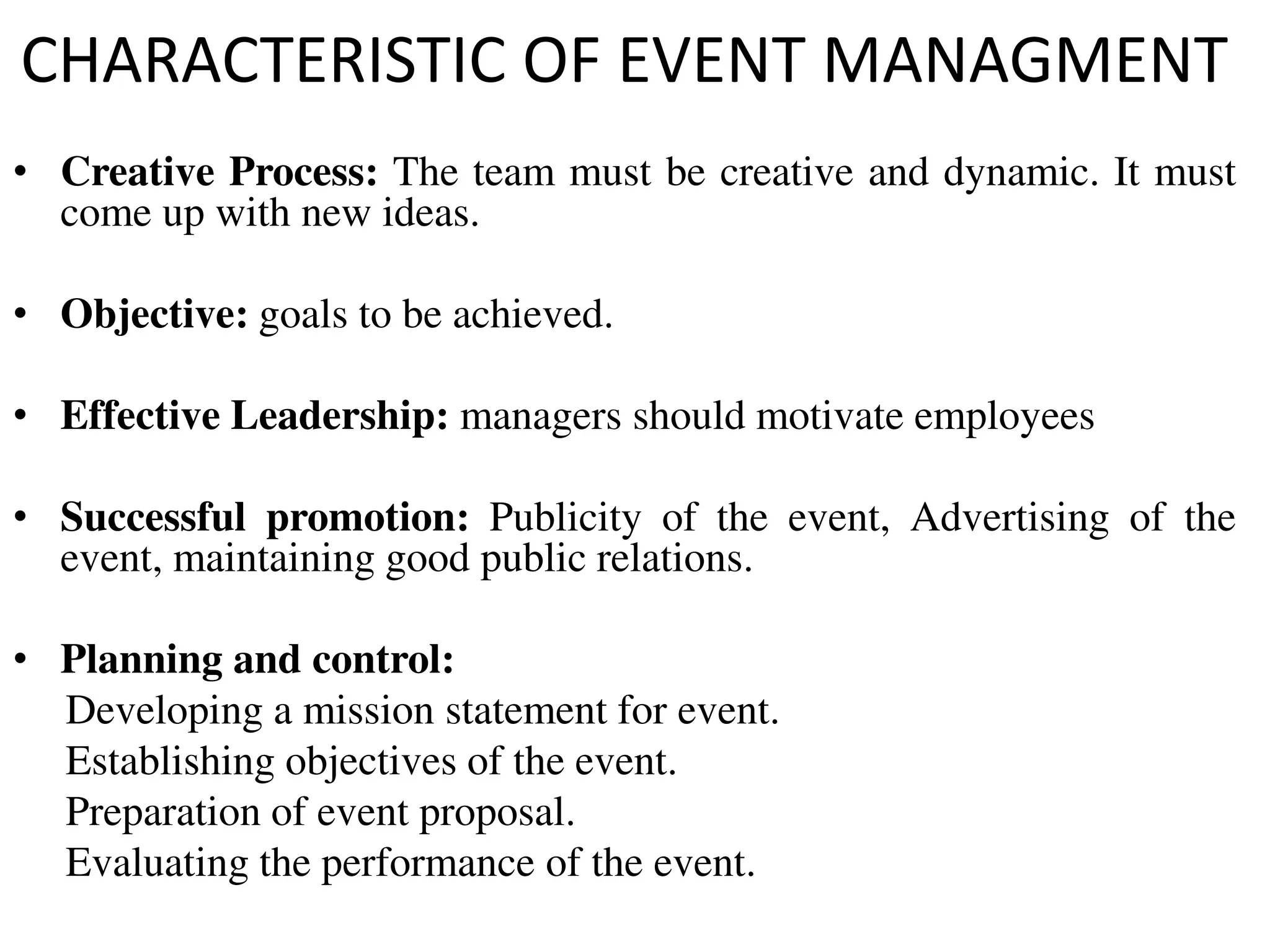 CHARACTERISTIC OF EVENT MANAGMENT
• Creative Process: The team must be creative and dynamic. It must
come up with new ideas.
• Objective: goals to be achieved.
• Effective Leadership: managers should motivate employees
• Successful promotion: Publicity of the event, Advertising of the
event, maintaining good public relations.
• Planning and control:
Developing a mission statement for event.
Establishing objectives of the event.
Preparation of event proposal.
Evaluating the performance of the event.
 