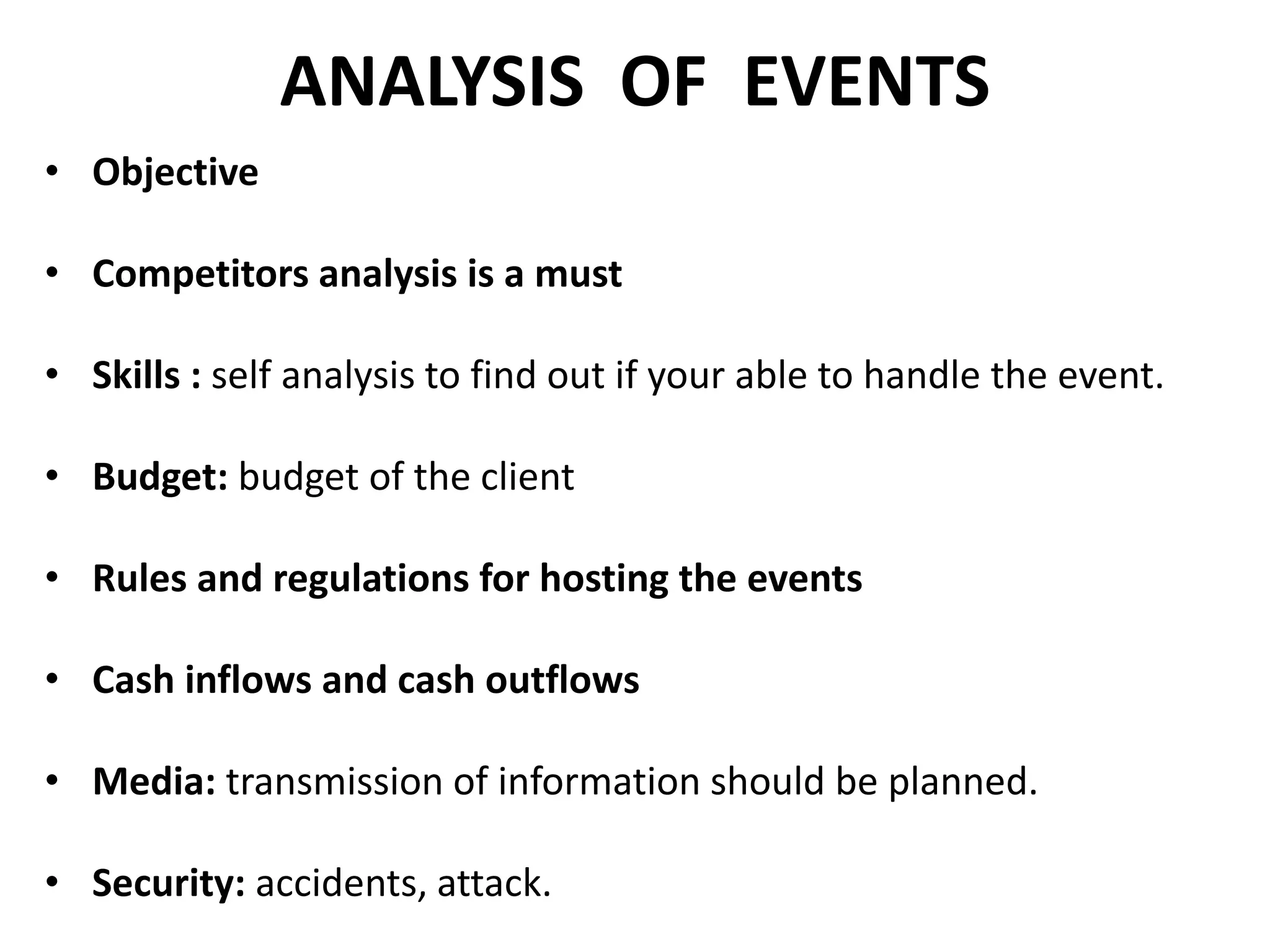 ANALYSIS OF EVENTS
• Objective
• Competitors analysis is a must
• Skills : self analysis to find out if your able to handle the event.
• Budget: budget of the client
• Rules and regulations for hosting the events
• Cash inflows and cash outflows
• Media: transmission of information should be planned.
• Security: accidents, attack.
 