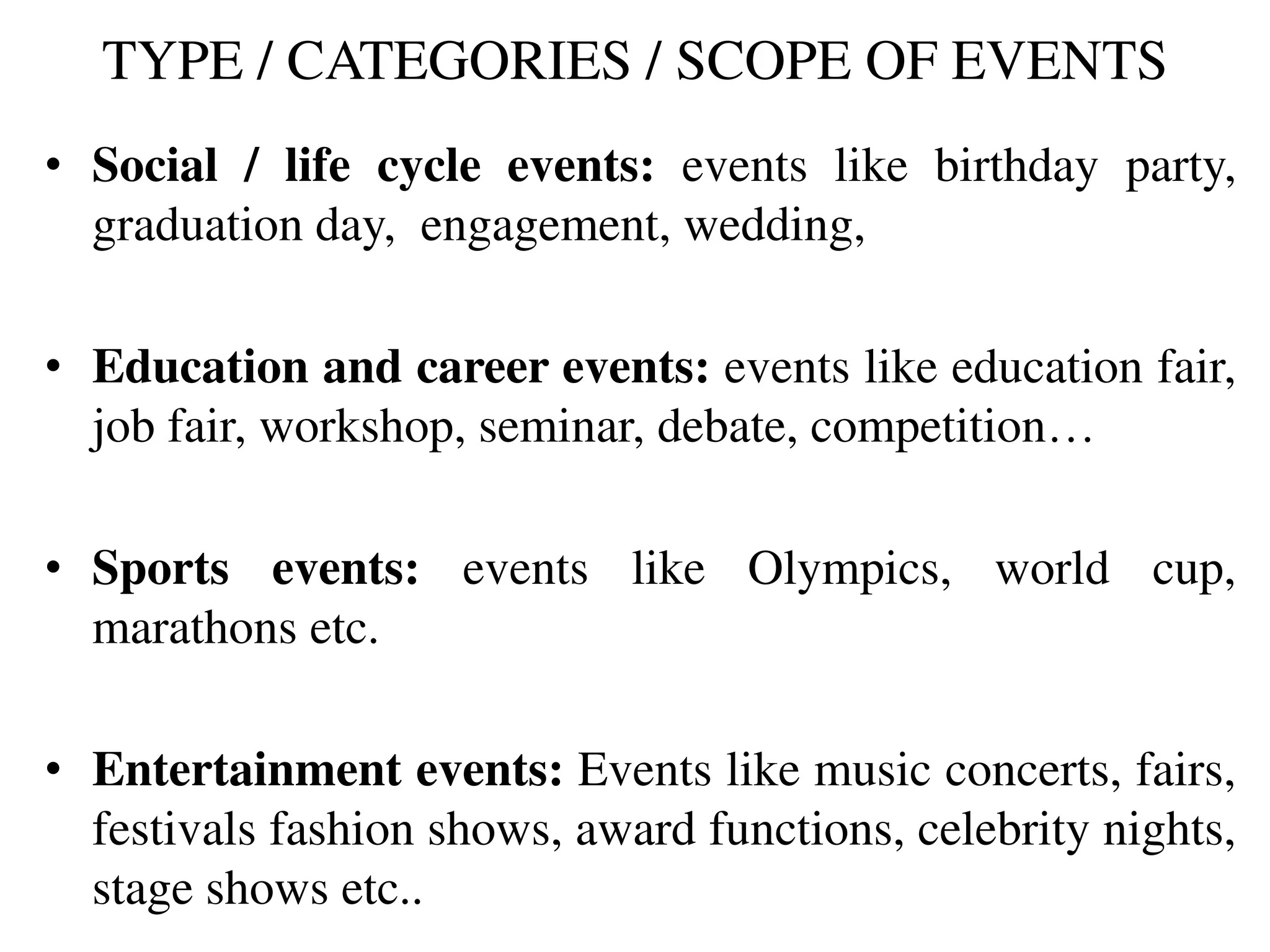 TYPE / CATEGORIES / SCOPE OF EVENTS
• Social / life cycle events: events like birthday party,
graduation day, engagement, wedding,
• Education and career events: events like education fair,
job fair, workshop, seminar, debate, competition…
• Sports events: events like Olympics, world cup,
marathons etc.
• Entertainment events: Events like music concerts, fairs,
festivals fashion shows, award functions, celebrity nights,
stage shows etc..
 