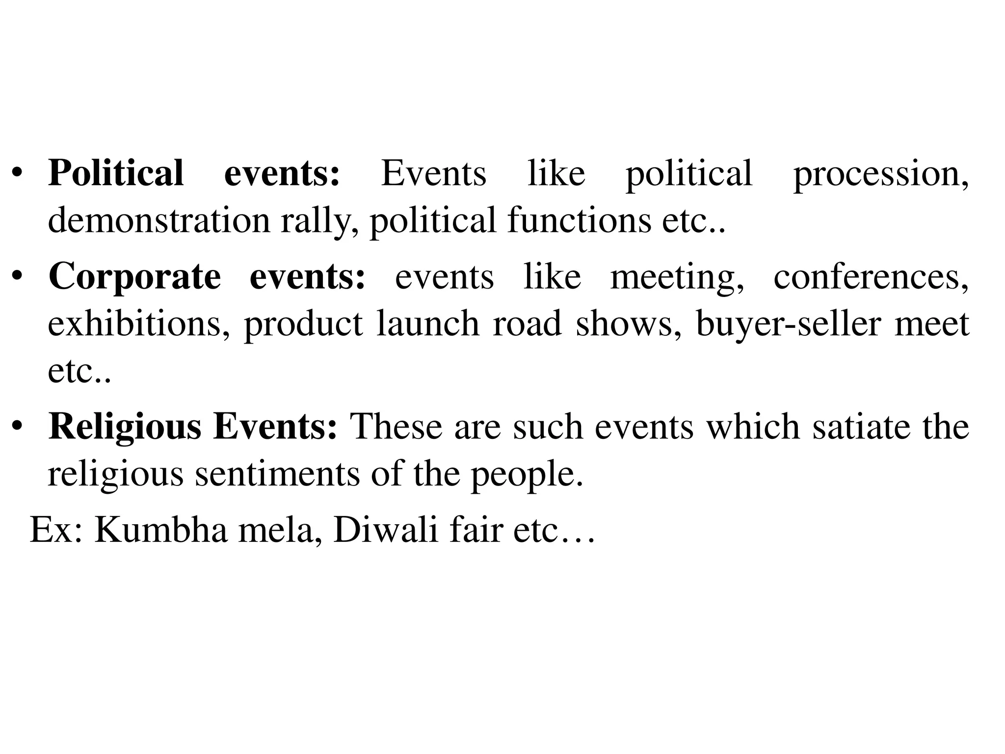• Political events: Events like political procession,
demonstration rally, political functions etc..
• Corporate events: events like meeting, conferences,
exhibitions, product launch road shows, buyer-seller meet
etc..
• Religious Events: These are such events which satiate the
religious sentiments of the people.
Ex: Kumbha mela, Diwali fair etc…
 