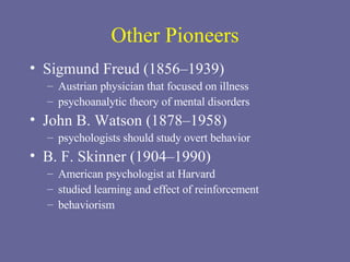 Other Pioneers Sigmund Freud (1856–1939) Austrian physician that focused on illness psychoanalytic theory of mental disorders  John B. Watson (1878–1958) psychologists should study overt behavior B. F. Skinner (1904–1990) American psychologist at Harvard studied learning and effect of reinforcement behaviorism  