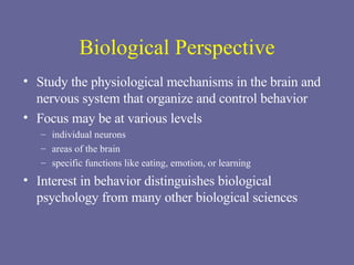 Biological Perspective Study the physiological mechanisms in the brain and nervous system that organize and control behavior Focus may be at various levels individual neurons areas of the brain specific functions like eating, emotion, or learning Interest in behavior distinguishes biological psychology from many other biological sciences 