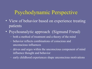 Psychodynamic Perspective View of behavior based on experience treating patients Psychoanalytic approach  (Sigmund Freud) both a method of treatment and a theory of the mind behavior reflects combinations of conscious and unconscious influences drives and urges within the unconscious component of mind influence thought and behavior early childhood experiences shape unconscious motivations 