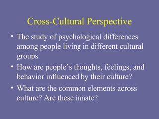 Cross-Cultural Perspective The study of psychological differences among people living in different cultural groups How are people’s thoughts, feelings, and behavior influenced by their culture? What are the common elements across culture? Are these innate? 