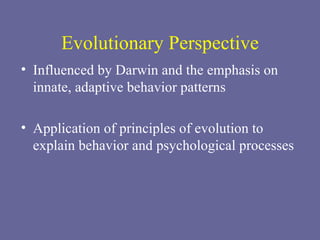 Evolutionary Perspective Influenced by Darwin and the emphasis on innate, adaptive behavior patterns  Application of principles of evolution to explain behavior and psychological processes 