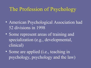 The Profession of Psychology American Psychological Association had 52 divisions in 1998 Some represent areas of training and specialization (e.g., developmental, clinical) Some are applied (i.e., teaching in psychology, psychology and the law) 